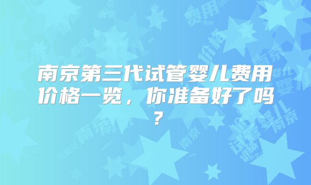 南京第三代试管婴儿费用价格一览，你准备好了吗？