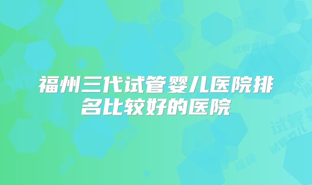 福州三代试管婴儿医院排名比较好的医院