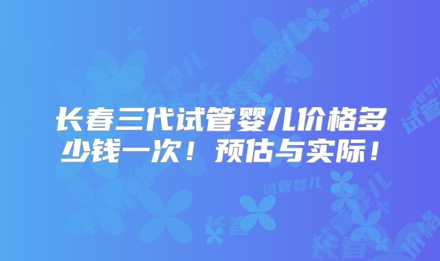 长春三代试管婴儿价格多少钱一次！预估与实际！