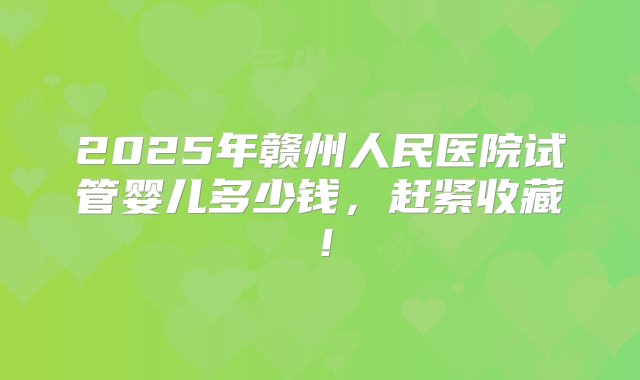 2025年赣州人民医院试管婴儿多少钱，赶紧收藏！