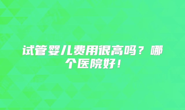 试管婴儿费用很高吗？哪个医院好！