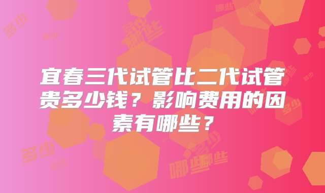 宜春三代试管比二代试管贵多少钱？影响费用的因素有哪些？