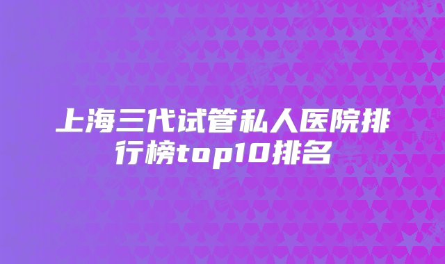 上海三代试管私人医院排行榜top10排名