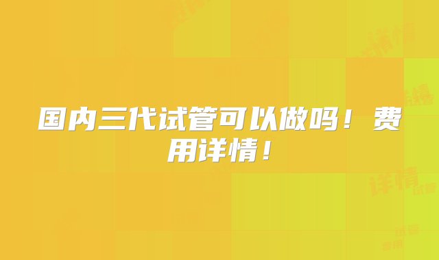 国内三代试管可以做吗！费用详情！