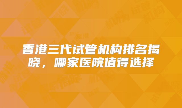 香港三代试管机构排名揭晓，哪家医院值得选择