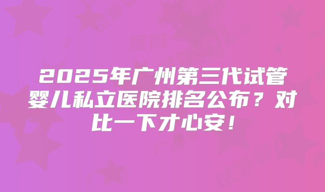 2025年广州第三代试管婴儿私立医院排名公布？对比一下才心安！