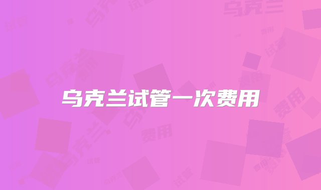 乌克兰试管一次费用