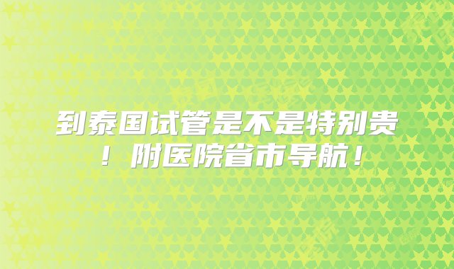 到泰国试管是不是特别贵！附医院省市导航！