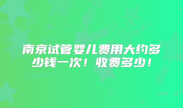 南京试管婴儿费用大约多少钱一次！收费多少！