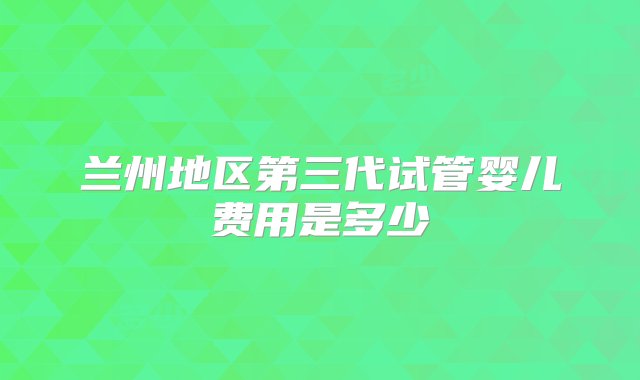 兰州地区第三代试管婴儿费用是多少