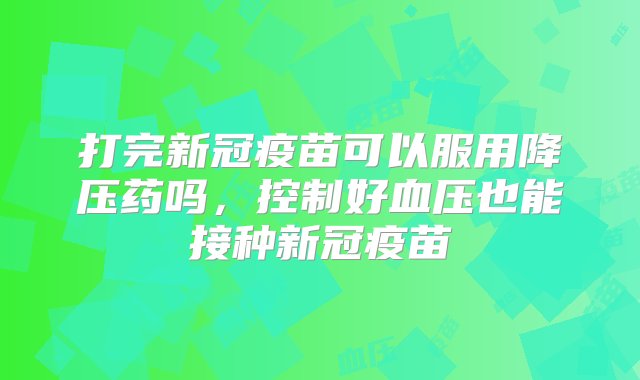 打完新冠疫苗可以服用降压药吗，控制好血压也能接种新冠疫苗