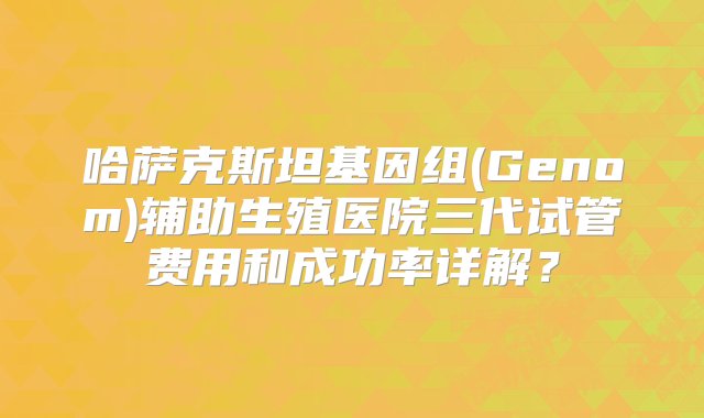 哈萨克斯坦基因组(Genom)辅助生殖医院三代试管费用和成功率详解？