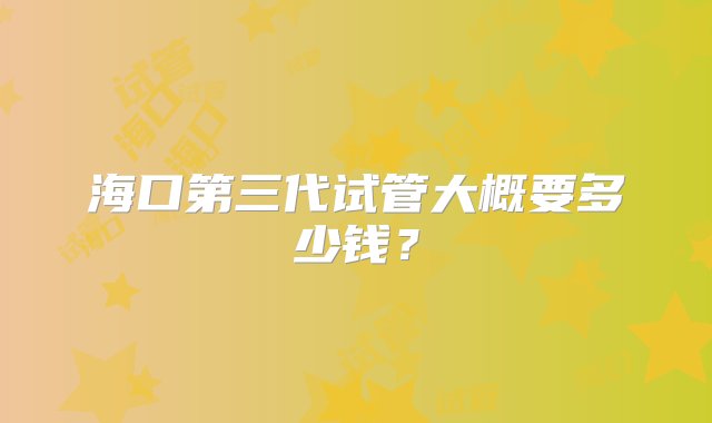 海口第三代试管大概要多少钱？