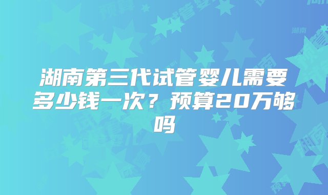 湖南第三代试管婴儿需要多少钱一次？预算20万够吗