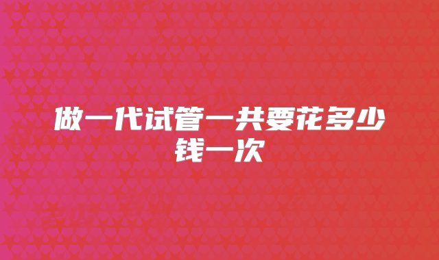 做一代试管一共要花多少钱一次