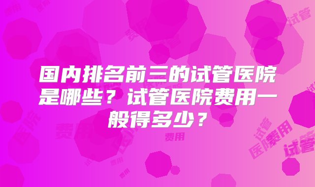 国内排名前三的试管医院是哪些？试管医院费用一般得多少？