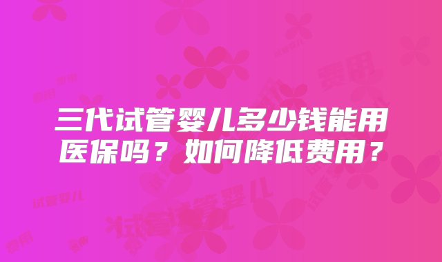 三代试管婴儿多少钱能用医保吗？如何降低费用？