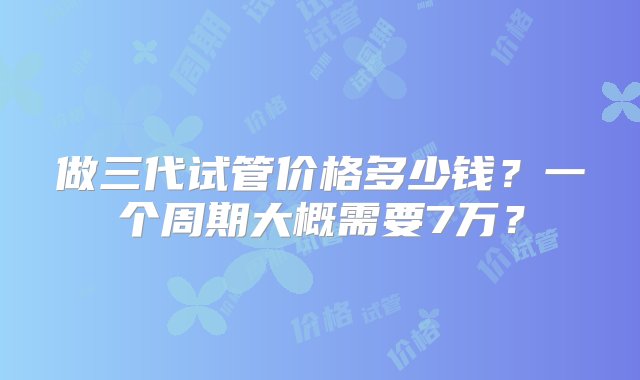 做三代试管价格多少钱？一个周期大概需要7万？