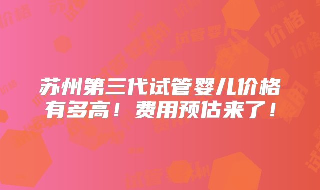 苏州第三代试管婴儿价格有多高！费用预估来了！