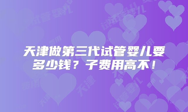 天津做第三代试管婴儿要多少钱？子费用高不！