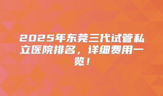 2025年东莞三代试管私立医院排名，详细费用一览！