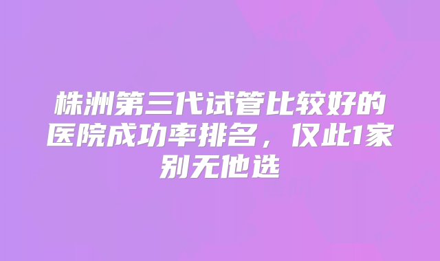 株洲第三代试管比较好的医院成功率排名，仅此1家别无他选