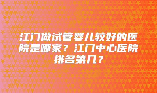 江门做试管婴儿较好的医院是哪家？江门中心医院排名第几？