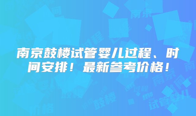 南京鼓楼试管婴儿过程、时间安排！最新参考价格！