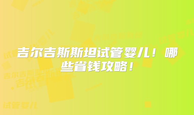 吉尔吉斯斯坦试管婴儿！哪些省钱攻略！