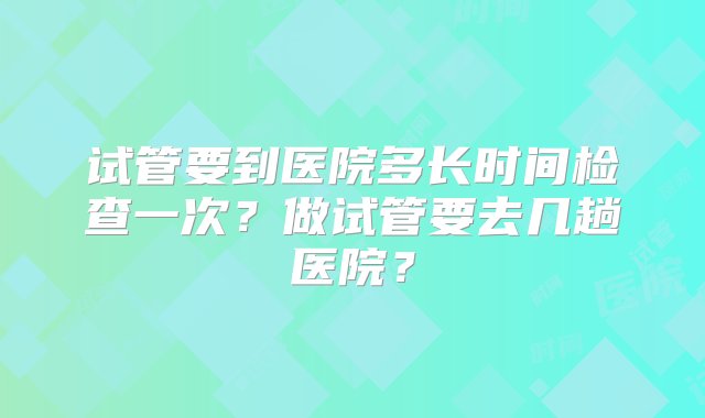 试管要到医院多长时间检查一次？做试管要去几趟医院？