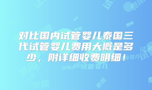 对比国内试管婴儿泰国三代试管婴儿费用大概是多少，附详细收费明细！