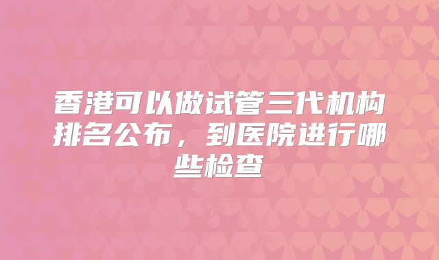 香港可以做试管三代机构排名公布，到医院进行哪些检查