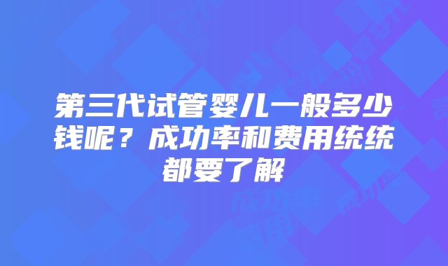 第三代试管婴儿一般多少钱呢？成功率和费用统统都要了解