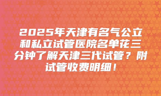 2025年天津有名气公立和私立试管医院名单花三分钟了解天津三代试管？附试管收费明细！