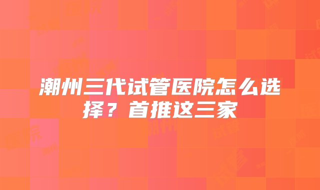 潮州三代试管医院怎么选择？首推这三家