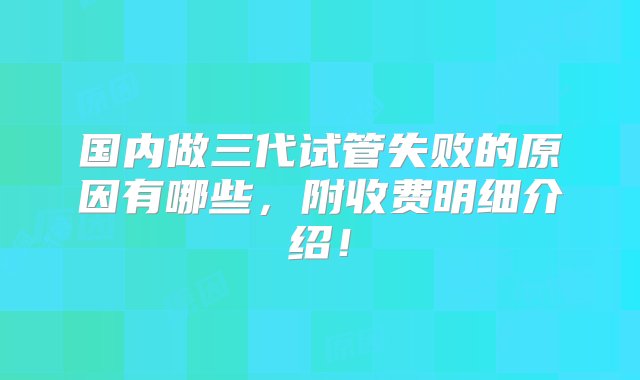 国内做三代试管失败的原因有哪些，附收费明细介绍！