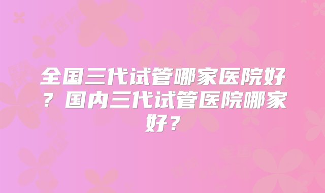 全国三代试管哪家医院好？国内三代试管医院哪家好？