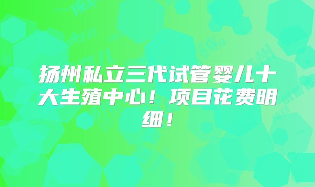 扬州私立三代试管婴儿十大生殖中心！项目花费明细！