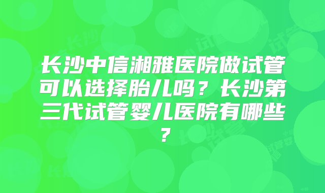 长沙中信湘雅医院做试管可以选择胎儿吗？长沙第三代试管婴儿医院有哪些？