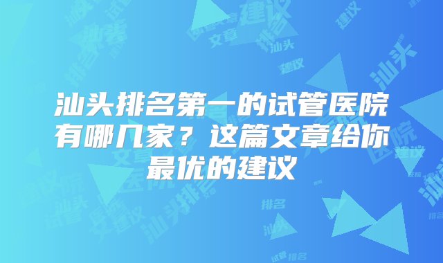 汕头排名第一的试管医院有哪几家？这篇文章给你最优的建议