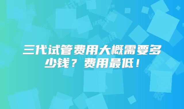 三代试管费用大概需要多少钱？费用最低！