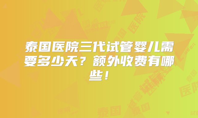 泰国医院三代试管婴儿需要多少天？额外收费有哪些！