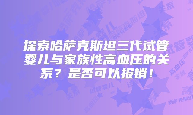 探索哈萨克斯坦三代试管婴儿与家族性高血压的关系？是否可以报销！