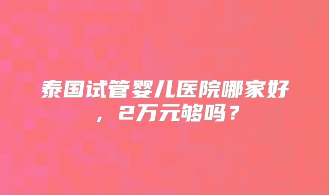 泰国试管婴儿医院哪家好，2万元够吗？