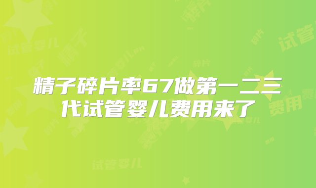 精子碎片率67做第一二三代试管婴儿费用来了