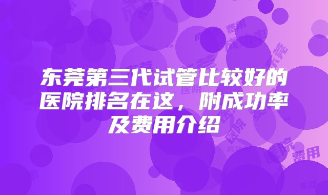 东莞第三代试管比较好的医院排名在这，附成功率及费用介绍