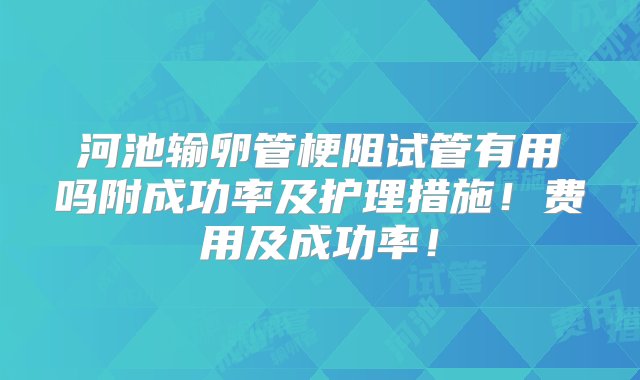 河池输卵管梗阻试管有用吗附成功率及护理措施！费用及成功率！