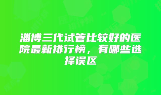 淄博三代试管比较好的医院最新排行榜，有哪些选择误区