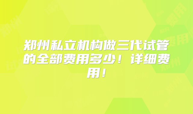 郑州私立机构做三代试管的全部费用多少！详细费用！