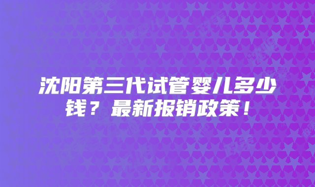 沈阳第三代试管婴儿多少钱？最新报销政策！